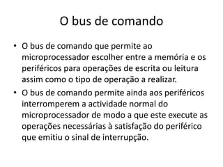 O bus de comando
• O bus de comando que permite ao
microprocessador escolher entre a memória e os
periféricos para operações de escrita ou leitura
assim como o tipo de operação a realizar.
• O bus de comando permite ainda aos periféricos
interromperem a actividade normal do
microprocessador de modo a que este execute as
operações necessárias à satisfação do periférico
que emitiu o sinal de interrupção.
 