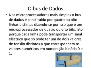 O bus de Dados
• Nos microprocessadores mais simples o bus
de dados é constituído por quatro ou oito
linhas distintas dizendo-se por isso que é um
microprocessador de quatro ou oito bits, isto
porque cada linha pode transportar um sinal
eléctrico que só pode ter um de dois valores
de tensão distintos a que correspondem os
valores numéricos em numeração binária 0 e
1.
 