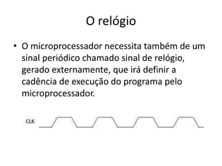 O relógio
• O microprocessador necessita também de um
sinal periódico chamado sinal de relógio,
gerado externamente, que irá definir a
cadência de execução do programa pelo
microprocessador.
 