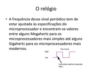 O relógio
• A frequência desse sinal periódico tem de
estar ajustada às especificações do
microprocessador e encontram-se valores
entre alguns Megahertz para os
microprocessadores mais simples até alguns
Gigahertz para os microprocessadores mais
modernos.
 