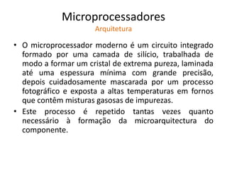 Microprocessadores
Arquitetura
• O microprocessador moderno é um circuito integrado
formado por uma camada de silício, trabalhada de
modo a formar um cristal de extrema pureza, laminada
até uma espessura mínima com grande precisão,
depois cuidadosamente mascarada por um processo
fotográfico e exposta a altas temperaturas em fornos
que contêm misturas gasosas de impurezas.
• Este processo é repetido tantas vezes quanto
necessário à formação da microarquitectura do
componente.
 
