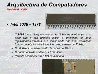 Arquitectura de Computadores
Modulo II - CPU
• Intel 8086 – 1978
– O 8086 é um microprocessador de 16 bits da Intel, o que quer
dizer que a sua unidade lógica e aritmética, os seus
registradores internos, e a maior parte das suas instruções
foram concebidos para trabalhar com palavras de 16 bits;
– O 8086 tem um barramento de dados de 16 bits;
– O barramento de endereços é de 20 bits;
– Permite endereçar um 1 MB de memória.
 