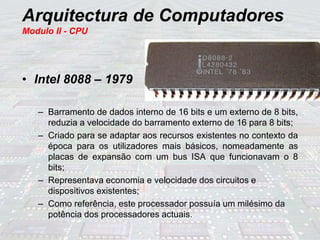 Arquitectura de Computadores
Modulo II - CPU
• Intel 8088 – 1979
– Barramento de dados interno de 16 bits e um externo de 8 bits,
reduzia a velocidade do barramento externo de 16 para 8 bits;
– Criado para se adaptar aos recursos existentes no contexto da
época para os utilizadores mais básicos, nomeadamente as
placas de expansão com um bus ISA que funcionavam o 8
bits;
– Representava economia e velocidade dos circuitos e
dispositivos existentes;
– Como referência, este processador possuía um milésimo da
potência dos processadores actuais.
 