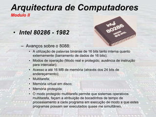 Arquitectura de Computadores
Modulo II
• Intel 80286 - 1982
– Avanços sobre o 8088:
• A utilização de palavras binárias de 16 bits tanto interna quanto
externamente (barramento de dados de 16 bits);
• Modos de operação (Modo real e protegido, ausência de instrução
para intercalar);
• Acesso a até 16 MB de memória (através dos 24 bits de
endereçamento);
• Multitarefa;
• Memória virtual em disco;
• Memória protegida;
• O modo protegido multitarefa permite que sistemas operativos
multitarefa, façam a atribuição de bocadinhos de tempo de
processamento a cada programa em execução de modo a que estes
programas possam ser executados quase me simultâneo.
 