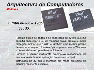 Arquitectura de Computadores
Modulo II
• Intel 80386 – 1985
i386DX
– Possuía buses de dados e de endereços de 32 bits que lhe
permitia endereçar 4 GB de memória física. Trouxe u, modo
protegido melhor que o i286 e também uma melhor gestão
de memória, o que o tornava óptimo para correr o Windows
e outros sistemas operativos multitarefa.
– Primeiro a utilizar multitarefa preemptiva (capacidade de
executar mais de uma aplicação ao mesmo tempo);
– Instruções de 32 bits e memória em modo protegido de
maneira realmente eficiente.
 