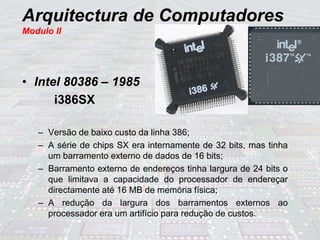 Arquitectura de Computadores
Modulo II
• Intel 80386 – 1985
i386SX
– Versão de baixo custo da linha 386;
– A série de chips SX era internamente de 32 bits, mas tinha
um barramento externo de dados de 16 bits;
– Barramento externo de endereços tinha largura de 24 bits o
que limitava a capacidade do processador de endereçar
directamente até 16 MB de memória física;
– A redução da largura dos barramentos externos ao
processador era um artifício para redução de custos.
 