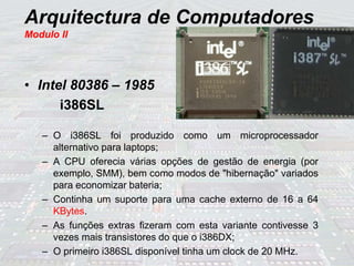 Arquitectura de Computadores
Modulo II
• Intel 80386 – 1985
i386SL
– O i386SL foi produzido como um microprocessador
alternativo para laptops;
– A CPU oferecia várias opções de gestão de energia (por
exemplo, SMM), bem como modos de "hibernação" variados
para economizar bateria;
– Continha um suporte para uma cache externo de 16 a 64
KBytes.
– As funções extras fizeram com esta variante contivesse 3
vezes mais transistores do que o i386DX;
– O primeiro i386SL disponível tinha um clock de 20 MHz.
 