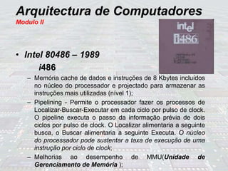 Arquitectura de Computadores
Modulo II
• Intel 80486 – 1989
i486
– Memória cache de dados e instruções de 8 Kbytes incluídos
no núcleo do processador e projectado para armazenar as
instruções mais utilizadas (nível 1);
– Pipelining - Permite o processador fazer os processos de
Localizar-Buscar-Executar em cada ciclo por pulso de clock.
O pipeline executa o passo da informação prévia de dois
ciclos por pulso de clock. O Localizar alimentaria a seguinte
busca, o Buscar alimentaria a seguinte Executa. O núcleo
do processador pode sustentar a taxa de execução de uma
instrução por ciclo de clock;
– Melhorias ao desempenho de MMU(Unidade de
Gerenciamento de Memória );
 