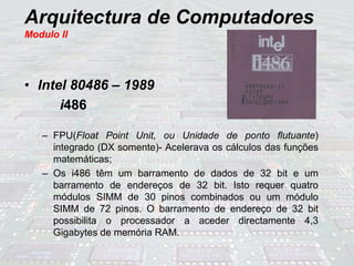 Arquitectura de Computadores
Modulo II
• Intel 80486 – 1989
i486
– FPU(Float Point Unit, ou Unidade de ponto flutuante)
integrado (DX somente)- Acelerava os cálculos das funções
matemáticas;
– Os i486 têm um barramento de dados de 32 bit e um
barramento de endereços de 32 bit. Isto requer quatro
módulos SIMM de 30 pinos combinados ou um módulo
SIMM de 72 pinos. O barramento de endereço de 32 bit
possibilita o processador a aceder directamente 4,3
Gigabytes de memória RAM.
 