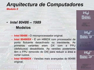 Arquitectura de Computadores
Modulo II
• Intel 80486 – 1989
Modelos
– Intel 80486 - O microprocessador original.
– Intel 80486SX - É um i486DX com processador de
ponto flutuante desactivado ou inexistente. As
primeiras variantes eram DX com a FPU
(defeituosa) desabilitada. As versões posteriores
têm o FPU removido do DIE para reduzir a área e
cortar custos.
– Intel 80486DX - Versões mais avançadas do 80486
original.
 
