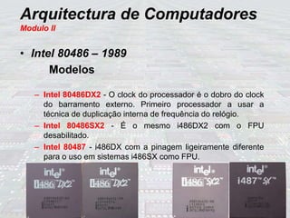 Arquitectura de Computadores
Modulo II
• Intel 80486 – 1989
Modelos
– Intel 80486DX2 - O clock do processador é o dobro do clock
do barramento externo. Primeiro processador a usar a
técnica de duplicação interna de frequência do relógio.
– Intel 80486SX2 - É o mesmo i486DX2 com o FPU
desabilitado.
– Intel 80487 - i486DX com a pinagem ligeiramente diferente
para o uso em sistemas i486SX como FPU.
 