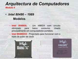 Arquitectura de Computadores
Modulo II
• Intel 80486 – 1989
Modelos
– Intel 80486SL - Um i486DX com circuito
otimizado para baixo consumo. Usado
principalmente em computadores portáteis.
– Intel 80486DX4 - Projectado para funcionar com o
triplo de pulso de clock
 