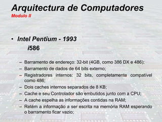 Arquitectura de Computadores
Modulo II
• Intel Pentium - 1993
i586
– Barramento de endereço: 32-bit (4GB, como 386 DX e 486);
– Barramento de dados de 64 bits externo;
– Registradores internos: 32 bits, completamente compatível
como 486;
– Dois caches internos separados de 8 KB;
– Cache e seu Controlador são embutidos junto com a CPU;
– A cache espelha as informações contidas na RAM;
– Retém a informação a ser escrita na memória RAM esperando
o barramento ficar vazio;
 