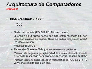 Arquitectura de Computadores
Modulo II
• Intel Pentium - 1993
i586
– Cache secundária (L2): 512 KB, 15ns ou menos
– Quando a CPU busca dados que não estão na cache L1, são
inseridos estados de espera. Caso os dados estejam na cachê
L2, isso é evitado
– Processo BiCMOS
– Todos são SL e tem SMM (gerenciamento de potência)
– Pentium de segunda geração (75MHz e mais rápidos): permite
estado de suspensão para economizar energia. Tensão de 3.3V
– Pentium contém coprocessador matemático (FPU), de 2 a 10
vezes mais rápido que o do 486.
 