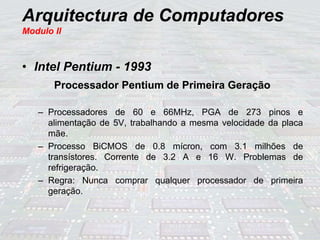 Arquitectura de Computadores
Modulo II
• Intel Pentium - 1993
Processador Pentium de Primeira Geração
– Processadores de 60 e 66MHz, PGA de 273 pinos e
alimentação de 5V, trabalhando a mesma velocidade da placa
mãe.
– Processo BiCMOS de 0.8 mícron, com 3.1 milhões de
transístores. Corrente de 3.2 A e 16 W. Problemas de
refrigeração.
– Regra: Nunca comprar qualquer processador de primeira
geração.
 
