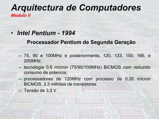 Arquitectura de Computadores
Modulo II
• Intel Pentium - 1994
Processador Pentium de Segunda Geração
– 75, 90 e 100MHz e posteriormente, 120, 133, 150, 166, e
200MHz;
– tecnologia 0.6 mícron (75/90/100MHz) BiCMOS com reduzido
consumo de potencia;
– processadores de 120MHz com processo de 0.35 mícron
BiCMOS, 3.3 milhões de transistores
– Tensão de 3.3 V
 