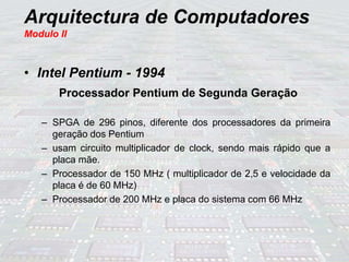 Arquitectura de Computadores
Modulo II
• Intel Pentium - 1994
Processador Pentium de Segunda Geração
– SPGA de 296 pinos, diferente dos processadores da primeira
geração dos Pentium
– usam circuito multiplicador de clock, sendo mais rápido que a
placa mãe.
– Processador de 150 MHz ( multiplicador de 2,5 e velocidade da
placa é de 60 MHz)
– Processador de 200 MHz e placa do sistema com 66 MHz
 