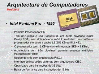 Arquitectura de Computadores
Modulo II
• Intel Pentium Pro - 1995
– Primeiro Processador P6;
– Tem 387 pinos e usa Soquete 8, em dupla cavidade (Dual
Cavity PGA), com dois núcleos, módulo multichip: um contém o
processador e o outro a cache L2 (256 KB ou 512 KB);
– O processador tem 16 KB de cache integrada (8KB + 8 KB) L1;
– Arquitectura com três pipelines, permite executar múltiplas
instruções por ciclo;
– Núcleo do chip com arquitectura RISC;
– Interface de instruções externas com arquitectura CISC;
– Optimizado para instruções de 32 bits;
– Baixa performance para instruções de 16 bits
 