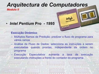 Arquitectura de Computadores
Modulo II
• Intel Pentium Pro - 1995
Execução Dinâmica:
– Múltiplos Ramos de Predição: predizer o fluxo de programa para
vários ramos
– Análise de Fluxo de Dados: selecciona as instruções a serem
executadas quando prontas, independente da ordem no
programa
– Execução Especulativa: aumenta a taxa de execução
executando instruções a frente do contador do programa
 