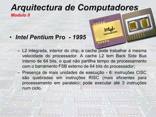 Arquitectura de Computadores
Modulo II
• Intel Pentium Pro - 1995
– L2 integrada, interior do chip, a cache pode trabalhar à mesma
velocidade do processador. A cache L2 tem Back Side Bus
interno de 64 bits, o qual não partilha tempo de processamento
com o barramento FSB externo de 64 bits do processador;
– Presença de mais unidades de execução - 6: instruções CISC
são quebradas em instruções RISC (mais eficientes para
processamento em paralelo): pode executar até 3 instruções
num ciclo.
 