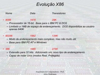 Evolução X86
Arquitetura de Computadores - Prof.
Arley Rodrigues
Nome Data Transistores
• 8086 1978 29K
– Processador de 16-bit. Base para o IBM PC & DOS
– Limitado a 1MB de espaço de endereçamento. DOS disponibiliza ao usuário
apenas 640K
• 80286 1982 134K
– Modo de endereçamento mais complexo, mas não muito útil
– Base para IBM PC-AT e Windows
• 386 1985 275K
– Extensão para 32 bits. Adicionado um novo tipo de endereçamento
– Capaz de rodar Unix (modos Real, Protegido)
 