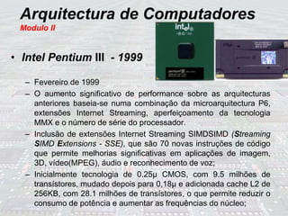 Arquitectura de Computadores
Modulo II
• Intel Pentium III - 1999
– Fevereiro de 1999
– O aumento significativo de performance sobre as arquitecturas
anteriores baseia-se numa combinação da microarquitectura P6,
extensões Internet Streaming, aperfeiçoamento da tecnologia
MMX e o número de série do processador.
– Inclusão de extensões Internet Streaming SIMDSIMD (Streaming
SIMD Extensions - SSE), que são 70 novas instruções de código
que permite melhorias significativas em aplicações de imagem,
3D, vídeo(MPEG), áudio e reconhecimento de voz;
– Inicialmente tecnologia de 0.25µ CMOS, com 9.5 milhões de
transístores, mudado depois para 0,18µ e adicionada cache L2 de
256KB, com 28.1 milhões de transístores, o que permite reduzir o
consumo de potência e aumentar as frequências do núcleo;
 