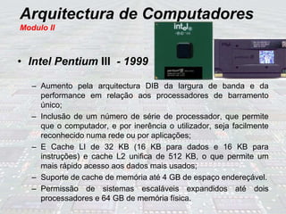 Arquitectura de Computadores
Modulo II
• Intel Pentium III - 1999
– Aumento pela arquitectura DIB da largura de banda e da
performance em relação aos processadores de barramento
único;
– Inclusão de um número de série de processador, que permite
que o computador, e por inerência o utilizador, seja facilmente
reconhecido numa rede ou por aplicações;
– E Cache LI de 32 KB (16 KB para dados e 16 KB para
instruções) e cache L2 unifica de 512 KB, o que permite um
mais rápido acesso aos dados mais usados;
– Suporte de cache de memória até 4 GB de espaço endereçável.
– Permissão de sistemas escaláveis expandidos até dois
processadores e 64 GB de memória física.
 