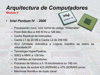 Arquitectura de Computadores
Modulo II
• Intel Pentium IV - 2000
– Processador novo, com nome de código "Willamette“;
– Front Side Bus a 400 M Hz a 128 bits;
– Cache Residual de Instruções;
– Cache L1 de 20 KB e Cache L2 de 256 KB;
– ALU (Unidade Aritmética e Lógica) trabalha ao dobro da
velocidade;00
– Tecnologia HyperPipeline;
– SSE2 e MMX a 128 bits;
– 42 milhões de transistores;
– Processo de fabrico a 0.18 micrômetros ou 180 nm.
– Dois tipos de socket 423 (RDRAM) e 478 (SDRAM) pinos;
– Memórias RamBus de duplo canal
 