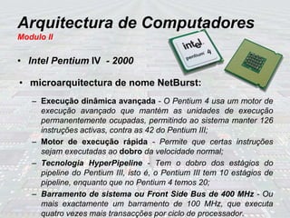 Arquitectura de Computadores
Modulo II
• Intel Pentium IV - 2000
• microarquitectura de nome NetBurst:
– Execução dinâmica avançada - O Pentium 4 usa um motor de
execução avançado que mantém as unidades de execução
permanentemente ocupadas, permitindo ao sistema manter 126
instruções activas, contra as 42 do Pentium III;
– Motor de execução rápida - Permite que certas instruções
sejam executadas ao dobro da velocidade normal;
– Tecnologia HyperPipeline - Tem o dobro dos estágios do
pipeline do Pentium III, isto é, o Pentium III tem 10 estágios de
pipeline, enquanto que no Pentium 4 temos 20;
– Barramento de sistema ou Front Side Bus de 400 MHz - Ou
mais exactamente um barramento de 100 MHz, que executa
quatro vezes mais transacções por ciclo de processador.
 