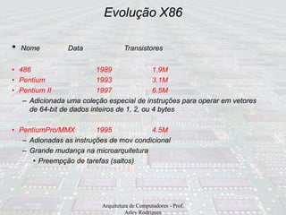 Evolução X86
Arquitetura de Computadores - Prof.
Arley Rodrigues
• Nome Data Transistores
• 486 1989 1.9M
• Pentium 1993 3.1M
• Pentium II 1997 6.5M
– Adicionada uma coleção especial de instruções para operar em vetores
de 64-bit de dados inteiros de 1, 2, ou 4 bytes
• PentiumPro/MMX 1995 4.5M
– Adionadas as instruções de mov condicional
– Grande mudança na microarquitetura
• Preempção de tarefas (saltos)
 