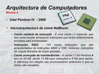 Arquitectura de Computadores
Modulo II
• Intel Pentium IV - 2000
• microarquitectura de nome NetBurst:
– Cache residual de execução - É uma cache L1 especial, que
tem como função armazenar instruções que foram anteriormente
enviadas pelo processador;
– Instruções SSE2 - 144 novas instruções que são
acrescentadas às instruções MMX e SSE, incluindo instruções
de vírgula flutuante de dupla precisão;
– Cache avançada de transferências - A cache L1 do Pentium 4
tem só 20 KB, sendo 12 KB para instruções e 8 KB para dados.
A diferença em relação aos processadores anteriores é que os
dados são reusados.
 