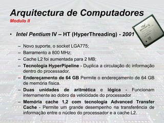 Arquitectura de Computadores
Modulo II
• Intel Pentium IV – HT (HyperThreading) - 2001
– Novo suporte, o socket LGA775;
– Barramento a 800 MHz;
– Cache L2 foi aumentada para 2 MB;
– Tecnologia HyperPipeline - Duplica a circulação dc informação
dentro do processador.
– Endereçamento de 64 GB Permite o endereçamento de 64 GB
de memória física.
– Duas unidades de aritmética e lógica - Funcionam
internamente ao dobro da velocidade do processador
– Memória cache 1,2 com tecnologia Advanced Transfer
Cache - Permite um grande desempenho na transferência de
informação entre o núcleo do processador e a cache L2.
 