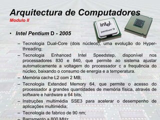Arquitectura de Computadores
Modulo II
• Intel Pentium D - 2005
– Tecnologia Dual-Core (dois núcleos), uma evolução do Hyper-
threading;
– Tecnologia Enhanced Intel Speedstep, disponível nos
processadores 830 e 840, que permite ao sistema ajustar
automaticamente a voltagem do processador c a frequência do
núcleo, baixando o consumo de energia e a temperatura.
– Memória cache L2 com 2 MB;
– Tecnologia Extended Memory 64, que permite o acesso do
processador a grandes quantidades de memória física, através de
software e hardware a 64 bits;
– Instruções multimédia SSE3 para acelerar o desempenho de
aplicações multimédia;
– Tecnologia de fabrico de 90 nm;
 