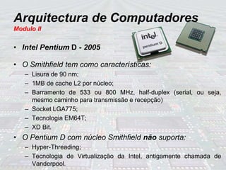 Arquitectura de Computadores
Modulo II
• Intel Pentium D - 2005
• O Smithfield tem como características:
– Lisura de 90 nm;
– 1MB de cache L2 por núcleo;
– Barramento de 533 ou 800 MHz, half-duplex (serial, ou seja,
mesmo caminho para transmissão e recepção)
– Socket LGA775;
– Tecnologia EM64T;
– XD Bit.
• O Pentium D com núcleo Smithfield não suporta:
– Hyper-Threading;
– Tecnologia de Virtualização da Intel, antigamente chamada de
Vanderpool.
 