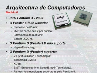 Arquitectura de Computadores
Modulo II
• Intel Pentium D - 2005
• O Presler é feito usando:
– Processo de 65 nm;
– 2MB de cache de L2 por núcleo;
– Barramento de 800 Mhz;
– Socket LGA775
• O Pentium D (Presler) D não suporta:
– Hyper-Threading;
• O Pentium D (Presler) suporta:
– VT (Virtualization Technology);
– Tecnologia EM64T
– XD Bit
– EIST (Enhanced Intel SpeedStep® Technology).
– As mesmas tecnologias suportadas pelo Pentium 4.
 