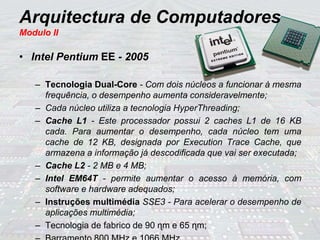 Arquitectura de Computadores
Modulo II
• Intel Pentium EE - 2005
– Tecnologia Dual-Core - Com dois núcleos a funcionar à mesma
frequência, o desempenho aumenta consideravelmente;
– Cada núcleo utiliza a tecnologia HyperThreading;
– Cache L1 - Este processador possui 2 caches L1 de 16 KB
cada. Para aumentar o desempenho, cada núcleo tem uma
cache de 12 KB, designada por Execution Trace Cache, que
armazena a informação já descodificada que vai ser executada;
– Cache L2 - 2 MB e 4 MB;
– Intel EM64T - permite aumentar o acesso à memória, com
software e hardware adequados;
– Instruções multimédia SSE3 - Para acelerar o desempenho de
aplicações multimédia;
– Tecnologia de fabrico de 90 ɳm e 65 ɳm;
 