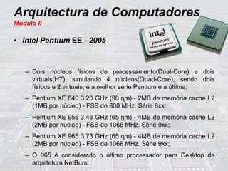 Arquitectura de Computadores
Modulo II
• Intel Pentium EE - 2005
– Dois núcleos físicos de processamento(Dual-Core) e dois
virtuais(HT), simulando 4 núcleos(Quad-Core), sendo dois
físicos e 2 virtuais, é a melhor série Pentium e a última;
– Pentium XE 840 3.20 GHz (90 ɳm) - 2MB de memória cache L2
(1MB por núcleo) - FSB de 800 MHz. Série 8xx;
– Pentium XE 955 3.46 GHz (65 ɳm) - 4MB de memória cache L2
(2MB por núcleo) - FSB de 1066 MHz. Série 9xx;
– Pentium XE 965 3.73 GHz (65 ɳm) - 4MB de memória cache L2
(2MB por núcleo) - FSB de 1066 MHz. Série 9xx;
– O 965 é considerado o último processador para Desktop da
arquitetura NetBurst.
 