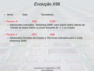 Evolução X86
Arquitetura de Computadores - Prof.
Arley Rodrigues
• Nome Data Transistores
• Pentium III 1999 8.2M
– Adicionadas instruções “streaming SIMD” para operar sobre vetores de
128-bits de dados inteiro ou ponto flutuante de 1, 2 ou 4 bytes
• Pentium 4 2001 42M
– Adicionados formatos de 8-bytes e 144 novas instruções para o modo
streaming SIMD
 
