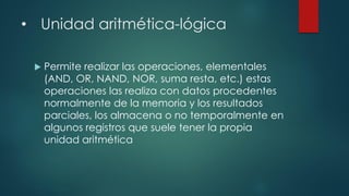• Unidad aritmética-lógica
 Permite realizar las operaciones, elementales
(AND, OR, NAND, NOR, suma resta, etc.) estas
operaciones las realiza con datos procedentes
normalmente de la memoria y los resultados
parciales, los almacena o no temporalmente en
algunos registros que suele tener la propia
unidad aritmética
 
