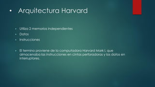 • Arquitectura Harvard
 Utiliza 2 memorios independientes
 Datos
 Instrucciones
 El termino proviene de la computadora Harvard Mark l, que
almacenaba las instrucciones en cintas perforadoras y los datos en
interruptores.
 