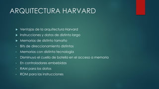 ARQUITECTURA HARVARD
 Ventajas de la arquitectura Harvard
 Instrucciones y datos de distinto largo
 Memorias de distinto tamaño
• Bits de direccionamiento distintos
• Memorias con distinta tecnología
• Disminuyo el cuello de botella en el acceso a memoria
• En controladores embebidas
• RAM para los datos
• ROM para las instrucciones
 