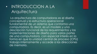 • INTRODUCCION A LA
Arquitectura
La arquitectura de computadoras es el diseño
conceptual y la estructura operacional
fundamental de un sistema que conforma una
computadora. Es decir, es un modelo y una
descripción funcional de los requerimientos y las
implementaciones de diseño para varias partes
de una computadora, con especial interés en la
forma en que la unidad central de proceso (CPU)
trabaja internamente y accede a las direcciones
de memoria.
 