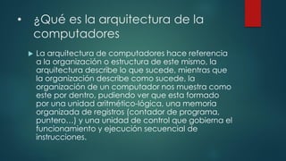• ¿Qué es la arquitectura de la
computadores
 La arquitectura de computadores hace referencia
a la organización o estructura de este mismo, la
arquitectura describe lo que sucede, mientras que
la organización describe como sucede, la
organización de un computador nos muestra como
este por dentro, pudiendo ver que esta formado
por una unidad aritmético-lógica, una memoria
organizada de registros (contador de programa,
puntero…) y una unidad de control que gobierna el
funcionamiento y ejecución secuencial de
instrucciones.
 