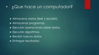 • ¿Que hace un computador?
 Almacena datos (leer y escribir).
 Almacenar programas.
 Ejecutar operaciones sobre datos.
 Ejecutar algoritmos
 Recibir nuevos datos
 Entregar resultados
 