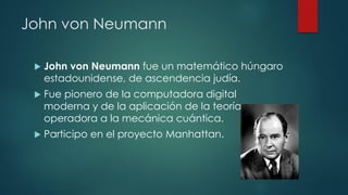 John von Neumann
 John von Neumann fue un matemático húngaro
estadounidense, de ascendencia judía.
 Fue pionero de la computadora digital
moderna y de la aplicación de la teoría
operadora a la mecánica cuántica.
 Participo en el proyecto Manhattan.
 