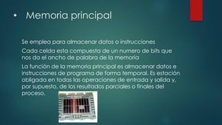 • Memoria principal
Se emplea para almacenar datos o instrucciones
Cada celda esta compuesta de un numero de bits que
nos da el ancho de palabra de la memoria
La función de la memoria principal es almacenar datos e
instrucciones de programa de forma temporal. Es estación
obligada en todas las operaciones de entrada y salida y,
por supuesto, de los resultados parciales o finales del
proceso.
 