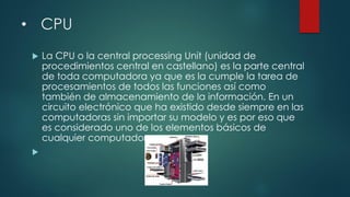 • CPU
 La CPU o la central processing Unit (unidad de
procedimientos central en castellano) es la parte central
de toda computadora ya que es la cumple la tarea de
procesamientos de todos las funciones así como
también de almacenamiento de la información. En un
circuito electrónico que ha existido desde siempre en las
computadoras sin importar su modelo y es por eso que
es considerado uno de los elementos básicos de
cualquier computador

 