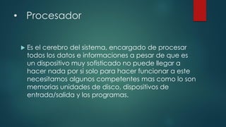 • Procesador
 Es el cerebro del sistema, encargado de procesar
todos los datos e informaciones a pesar de que es
un dispositivo muy sofisticado no puede llegar a
hacer nada por si solo para hacer funcionar a este
necesitamos algunos competentes mas como lo son
memorias unidades de disco, dispositivos de
entrada/salida y los programas.
 