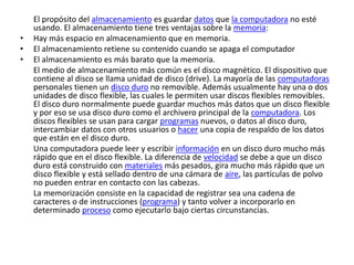 El propósito del almacenamiento es guardar datos que la computadora no esté
usando. El almacenamiento tiene tres ventajas sobre la memoria:
• Hay más espacio en almacenamiento que en memoria.
• El almacenamiento retiene su contenido cuando se apaga el computador
• El almacenamiento es más barato que la memoria.
El medio de almacenamiento más común es el disco magnético. El dispositivo que
contiene al disco se llama unidad de disco (drive). La mayoría de las computadoras
personales tienen un disco duro no removible. Además usualmente hay una o dos
unidades de disco flexible, las cuales le permiten usar discos flexibles removibles.
El disco duro normalmente puede guardar muchos más datos que un disco flexible
y por eso se usa disco duro como el archivero principal de la computadora. Los
discos flexibles se usan para cargar programas nuevos, o datos al disco duro,
intercambiar datos con otros usuarios o hacer una copia de respaldo de los datos
que están en el disco duro.
Una computadora puede leer y escribir información en un disco duro mucho más
rápido que en el disco flexible. La diferencia de velocidad se debe a que un disco
duro está construido con materiales más pesados, gira mucho más rápido que un
disco flexible y está sellado dentro de una cámara de aire, las partículas de polvo
no pueden entrar en contacto con las cabezas.
La memorización consiste en la capacidad de registrar sea una cadena de
caracteres o de instrucciones (programa) y tanto volver a incorporarlo en
determinado proceso como ejecutarlo bajo ciertas circunstancias.
 