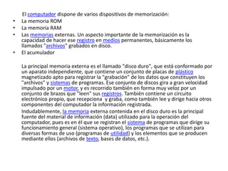 El computador dispone de varios dispositivos de memorización:
• La memoria ROM
• La memoria RAM
• Las memorias externas. Un aspecto importante de la memorización es la
capacidad de hacer ese registro en medios permanentes, básicamente los
llamados "archivos" grabados en disco.
• El acumulador
La principal memoria externa es el llamado "disco duro", que está conformado por
un aparato independiente, que contiene un conjunto de placas de plástico
magnetizado apto para registrar la "grabación" de los datos que constituyen los
"archivos" y sistemas de programas. Ese conjunto de discos gira a gran velocidad
impulsado por un motor, y es recorrido también en forma muy veloz por un
conjunto de brazos que "leen" sus registros. También contiene un circuito
electrónico propio, que recepciona y graba, como también lee y dirige hacia otros
componentes del computador la información registrada.
Indudablemente, la memoria externa contenida en el disco duro es la principal
fuente del material de información (data) utilizado para la operación del
computador, pues es en él que se registran el sistema de programas que dirige su
funcionamiento general (sistema operativo), los programas que se utilizan para
diversas formas de uso (programas de utilidad) y los elementos que se producen
mediante ellos (archivos de texto, bases de datos, etc.).
 